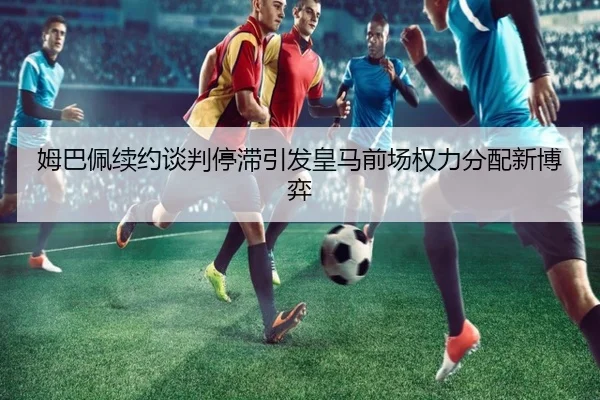 姆巴佩续约谈判停滞引发皇马前场权力分配新博弈