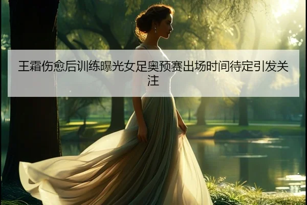 王霜伤愈后训练曝光女足奥预赛出场时间待定引发关注